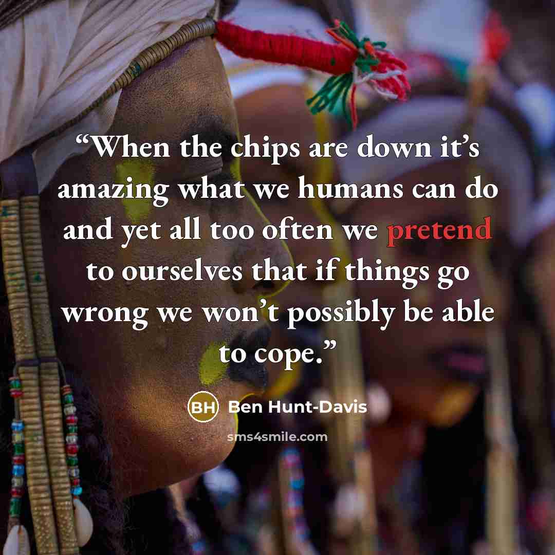 “When the chips are down it’s amazing what we humans can do and yet all too often we pretend to ourselves that if things go wrong we won’t possibly be able to cope.” quote by Ben Hunt-Davis