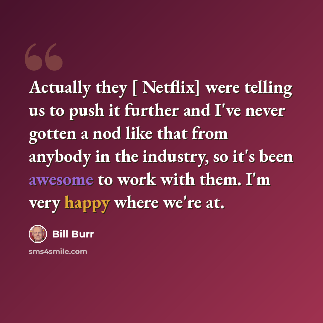 “Actually they [ Netflix] were telling us to push it further and I've never gotten a nod like that from anybody in the industry, so it's been awesome to work with them. I'm very happy where we're at.” quote by Bill Burr