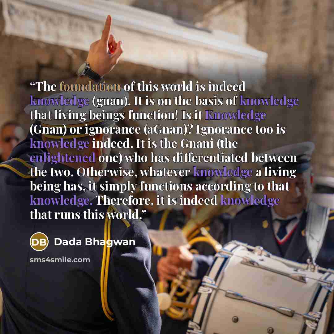 “The foundation of this world is indeed knowledge (gnan). It is on the basis of knowledge that living beings function! Is it Knowledge (Gnan) or ignorance (aGnan)? Ignorance too is knowledge indeed. It is the Gnani (the enlightened one) who has differentiated between the two. Otherwise, whatever…” quote by Dada Bhagwan