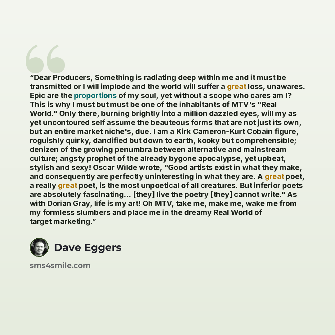 “Dear Producers, Something is radiating deep within me and it must be transmitted or I will implode and the world will suffer a great loss, unawares. Epic are the proportions of my soul, yet without a scope who cares am I? This is why I must but must be one of the inhabitants of MTV's "Real World."…” quote by Dave Eggers