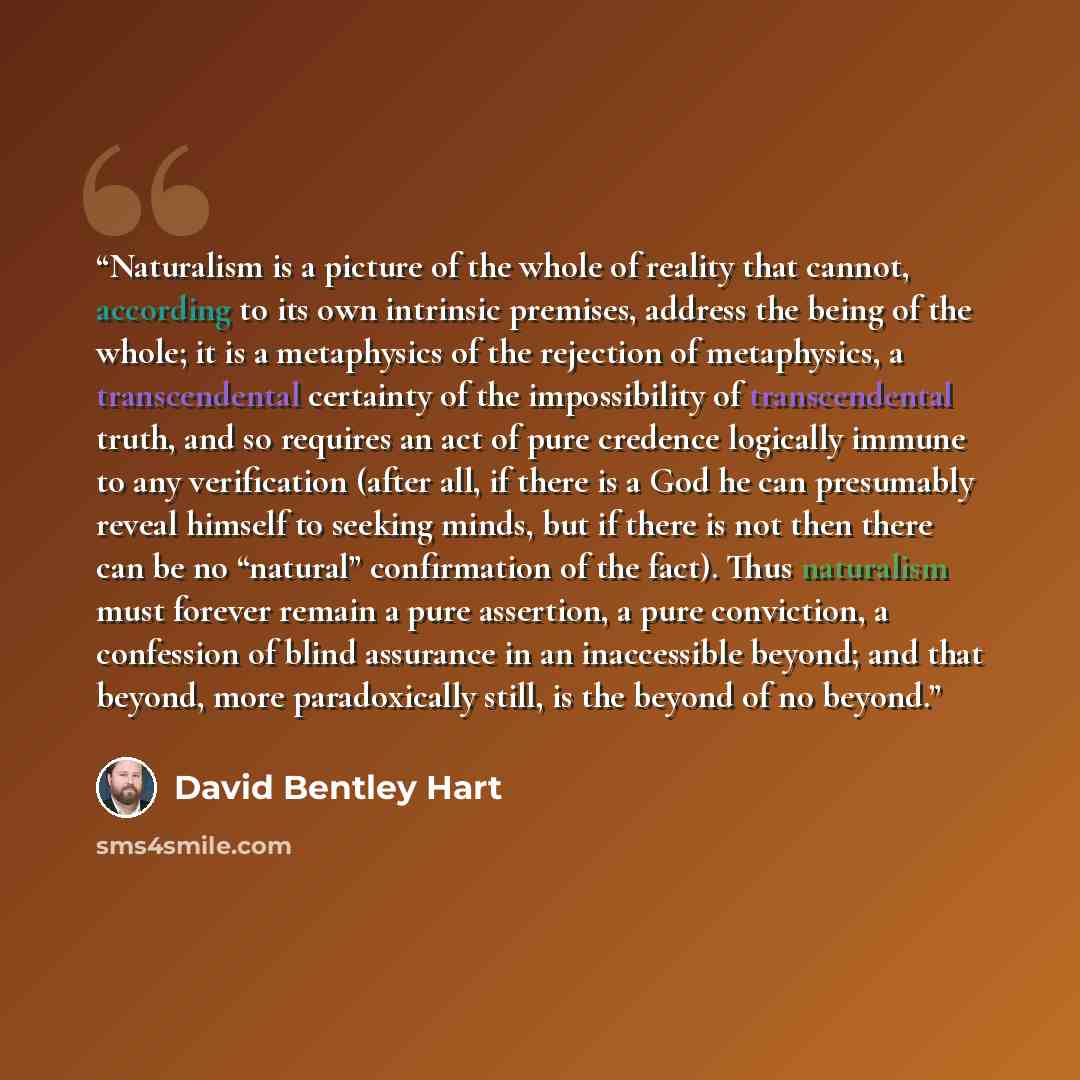 “Naturalism is a picture of the whole of reality that cannot, according to its own intrinsic premises, address the being of the whole; it is a metaphysics of the rejection of metaphysics, a transcendental certainty of the impossibility of transcendental truth, and so requires an act of pure…” quote by David Bentley Hart
