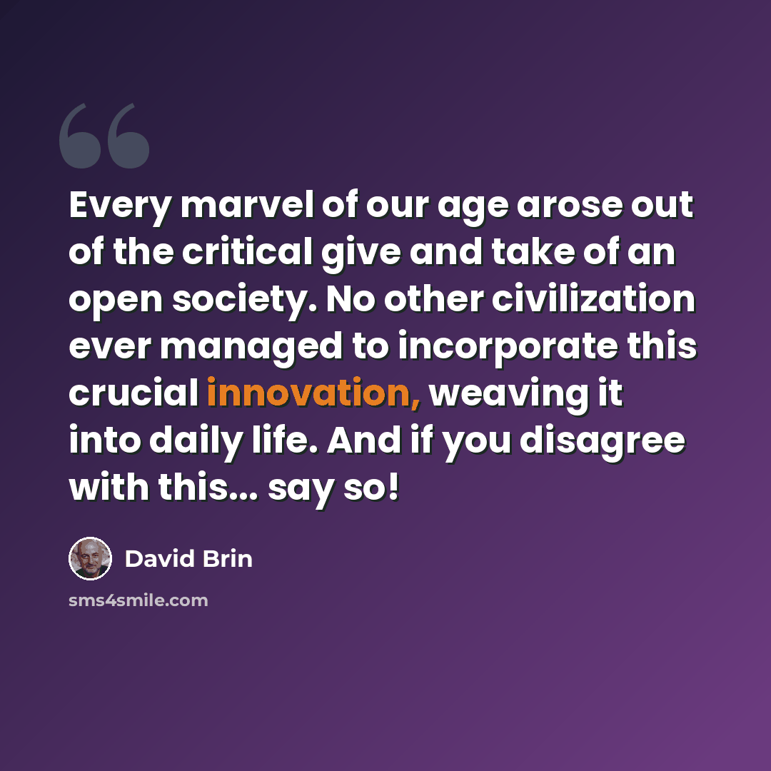 “Every marvel of our age arose out of the critical give and take of an open society. No other civilization ever managed to incorporate this crucial innovation, weaving it into daily life. And if you disagree with this... say so!” quote by David Brin