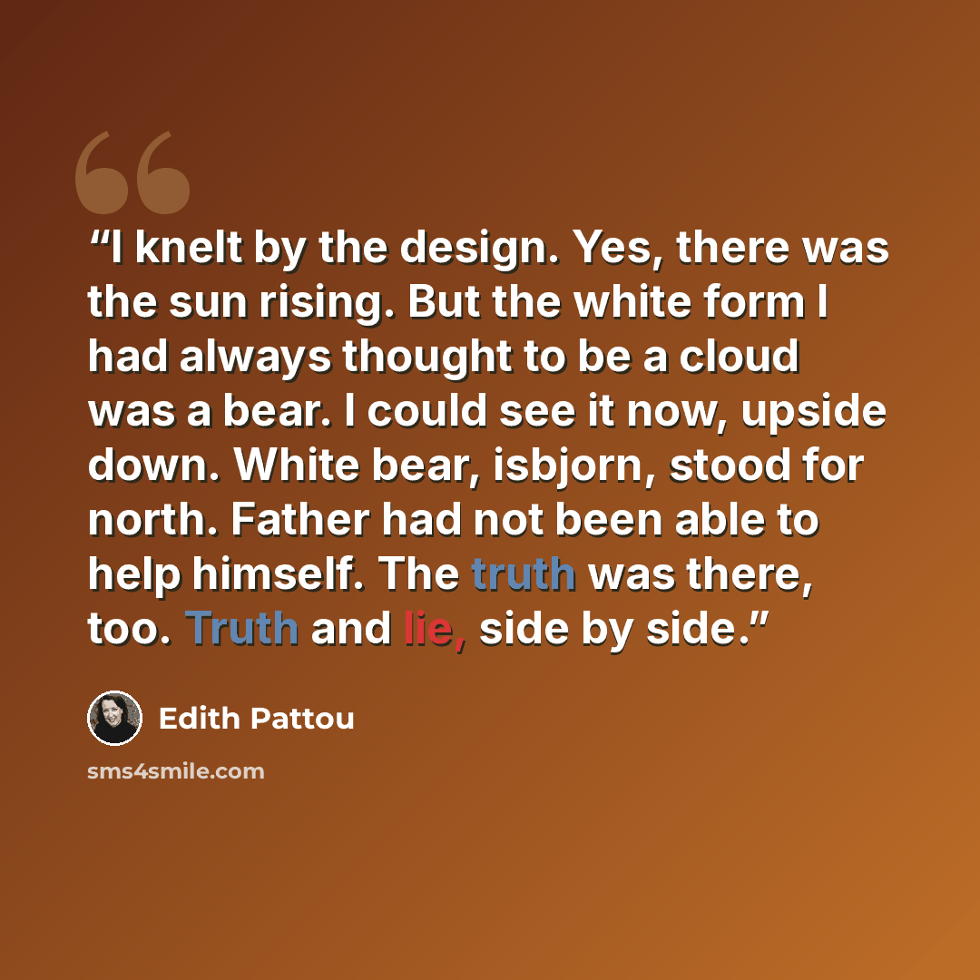 “I knelt by the design. Yes, there was the sun rising. But the white form I had always thought to be a cloud was a bear. I could see it now, upside down. White bear, isbjorn, stood for north. Father had not been able to help himself. The truth was there, too. Truth and lie, side by side.” quote by Edith Pattou