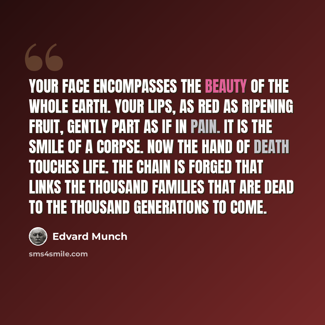 “Your face encompasses the beauty of the whole earth. Your lips, as red as ripening fruit, gently part as if in pain. It is the smile of a corpse. Now the hand of death touches life. The chain is forged that links the thousand families that are dead to the thousand generations to come.” quote by Edvard Munch