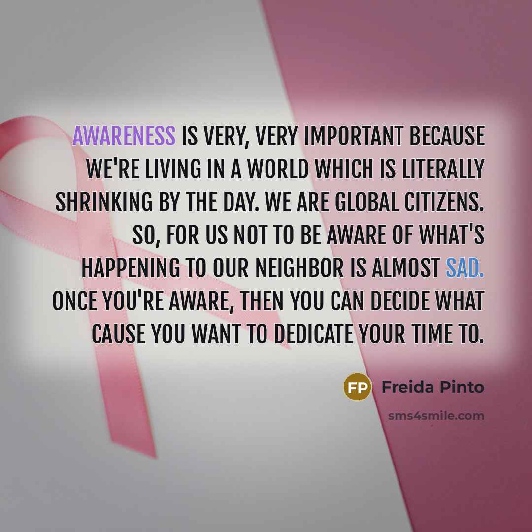“Awareness is very, very important because we're living in a world which is literally shrinking by the day. We are global citizens. So, for us not to be aware of what's happening to our neighbor is almost sad. Once you're aware, then you can decide what cause you want to dedicate your time to.” quote by Freida Pinto