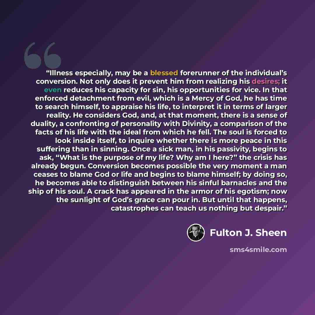“Illness especially, may be a blessed forerunner of the individual’s conversion. Not only does it prevent him from realizing his desires; it even reduces his capacity for sin, his opportunities for vice. In that enforced detachment from evil, which is a Mercy of God, he has time to search himself…” quote by Fulton J. Sheen