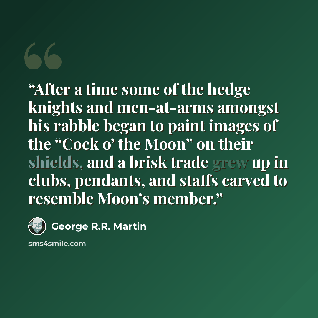 “After a time some of the hedge knights and men-at-arms amongst his rabble began to paint images of the “Cock o’ the Moon” on their shields, and a brisk trade grew up in clubs, pendants, and staffs carved to resemble Moon’s member.” quote by George R.R. Martin