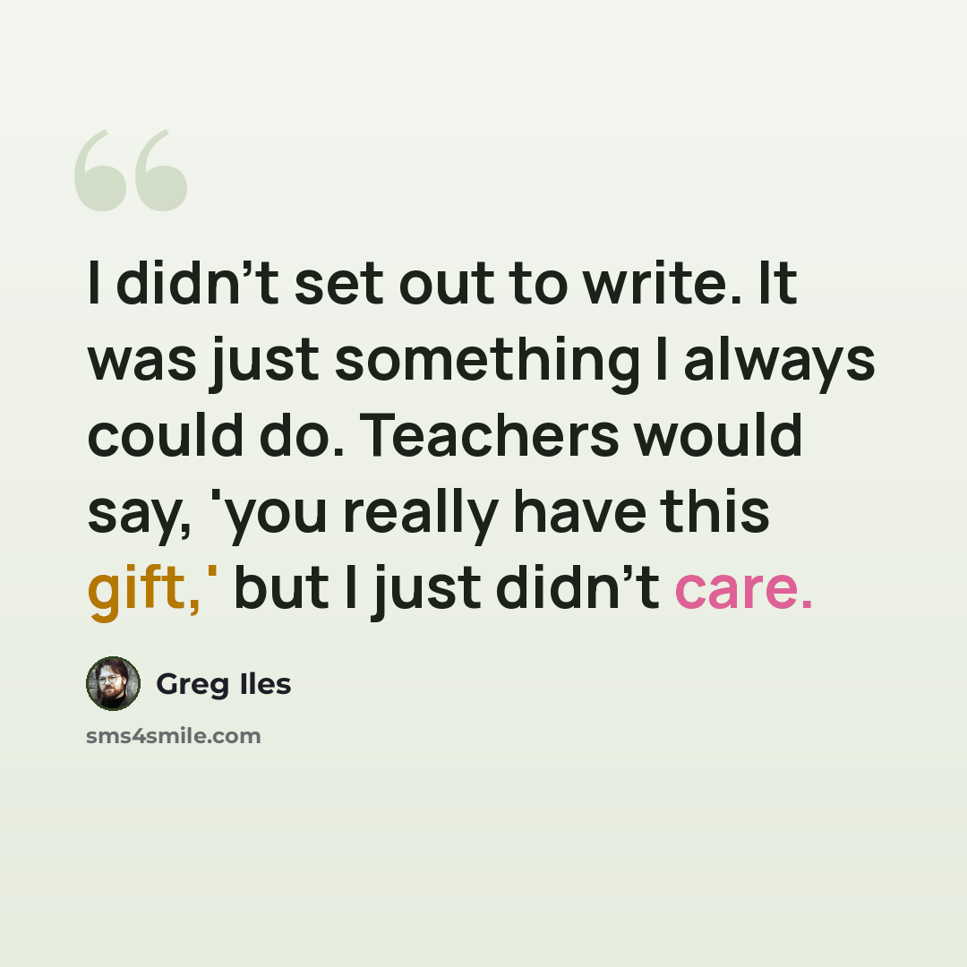 “I didn't set out to write. It was just something I always could do. Teachers would say, 'you really have this gift,' but I just didn't care.” quote by Greg Iles