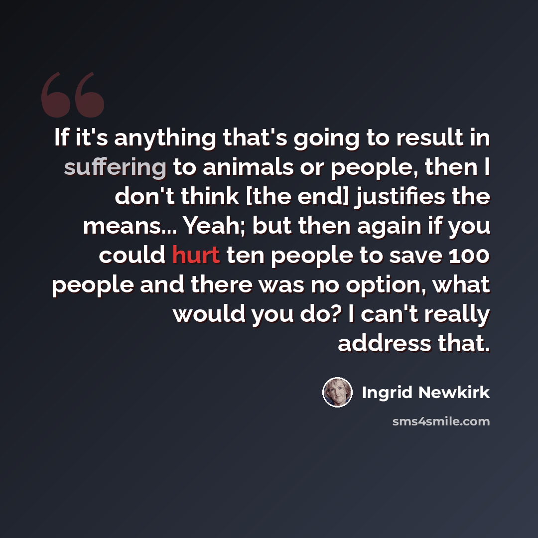 “If it's anything that's going to result in suffering to animals or people, then I don't think [the end] justifies the means... Yeah; but then again if you could hurt ten people to save 100 people and there was no option, what would you do? I can't really address that.” quote by Ingrid Newkirk