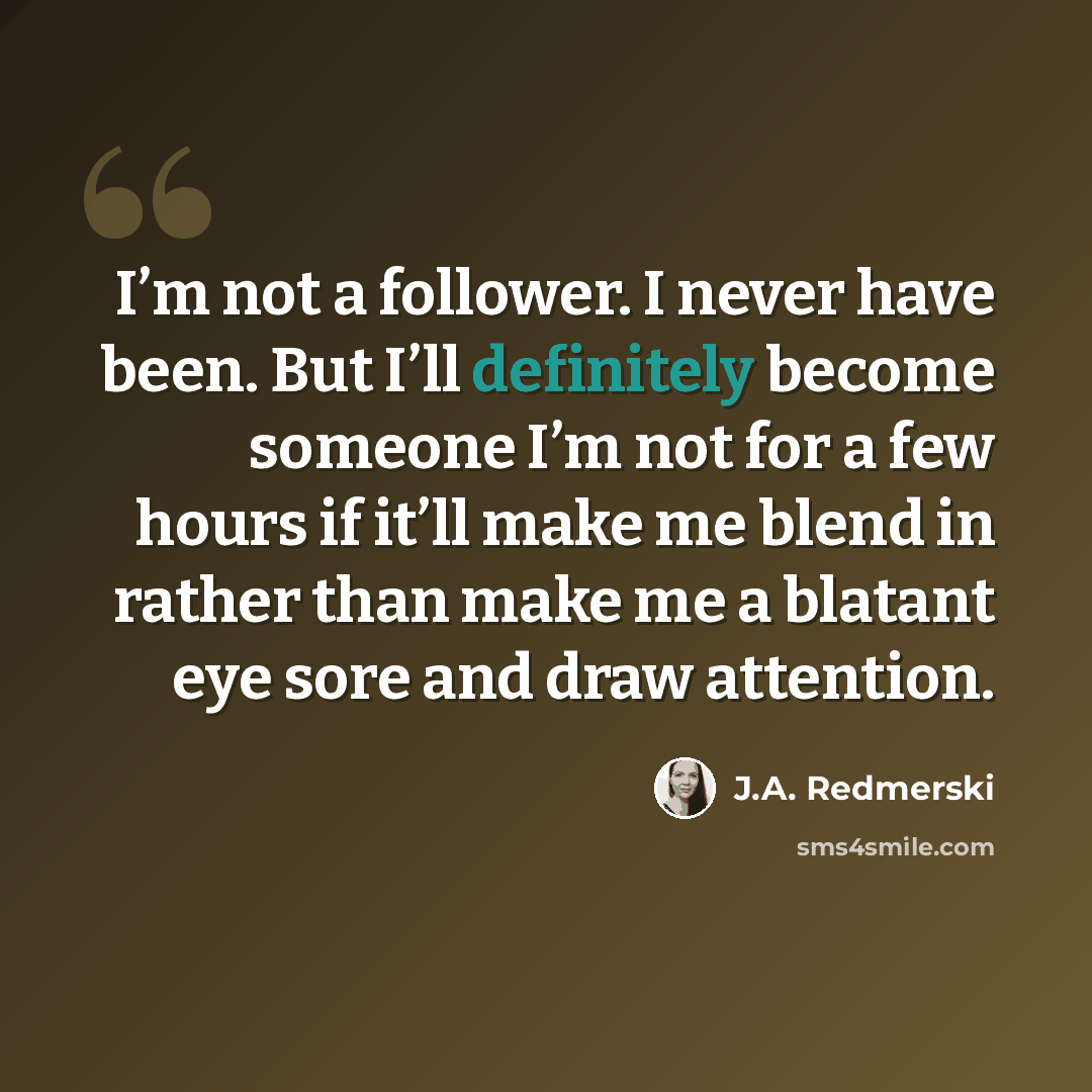 “I’m not a follower. I never have been. But I’ll definitely become someone I’m not for a few hours if it’ll make me blend in rather than make me a blatant eye sore and draw attention.” quote by J.A. Redmerski