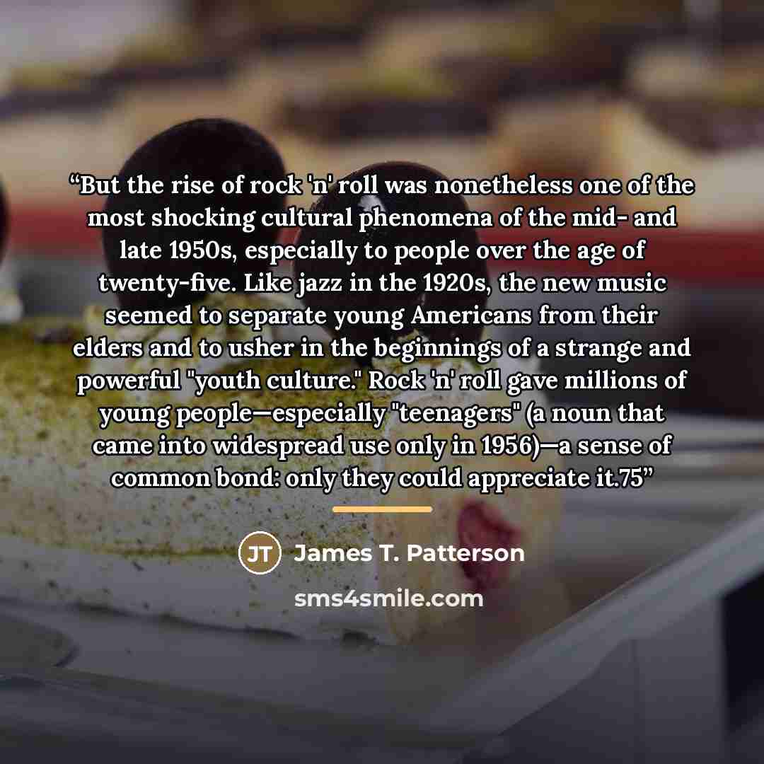 “But the rise of rock 'n' roll was nonetheless one of the most shocking cultural phenomena of the mid- and late 1950s, especially to people over the age of twenty-five. Like jazz in the 1920s, the new music seemed to separate young Americans from their elders and to usher in the beginnings of a…” quote by James T. Patterson