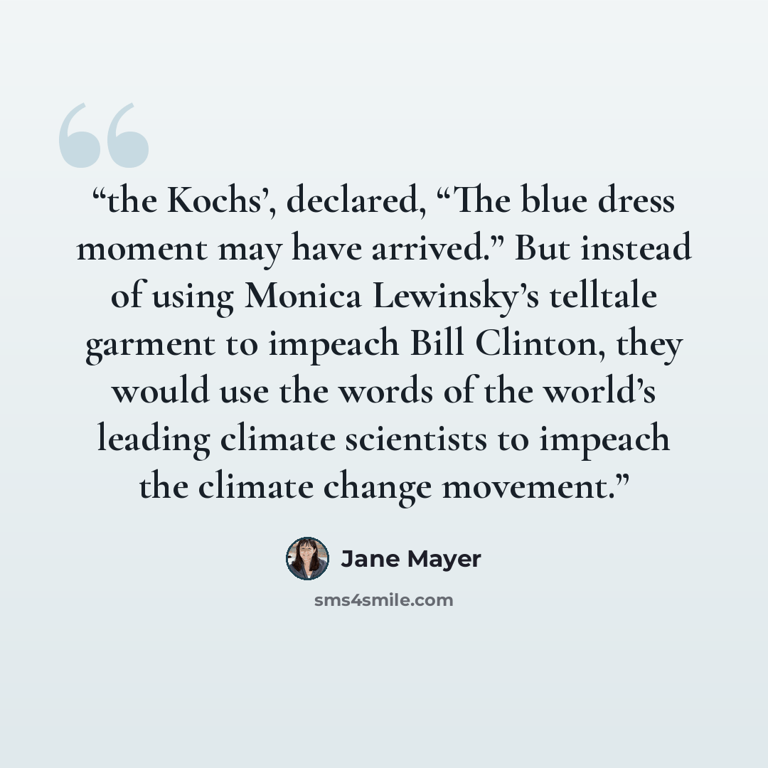 “the Kochs’, declared, “The blue dress moment may have arrived.” But instead of using Monica Lewinsky’s telltale garment to impeach Bill Clinton, they would use the words of the world’s leading climate scientists to impeach the climate change movement.” quote by Jane Mayer