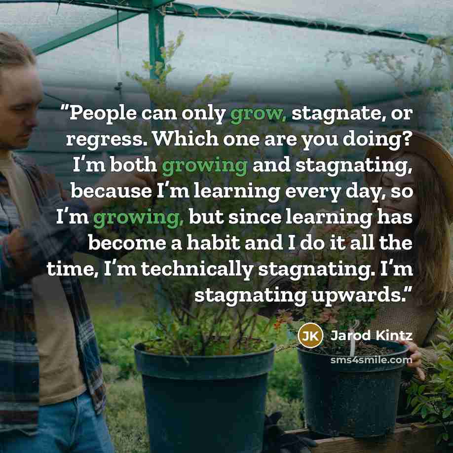 “People can only grow, stagnate, or regress. Which one are you doing? I’m both growing and stagnating, because I’m learning every day, so I’m growing, but since learning has become a habit and I do it all the time, I’m technically stagnating. I’m stagnating upwards.” quote by Jarod Kintz