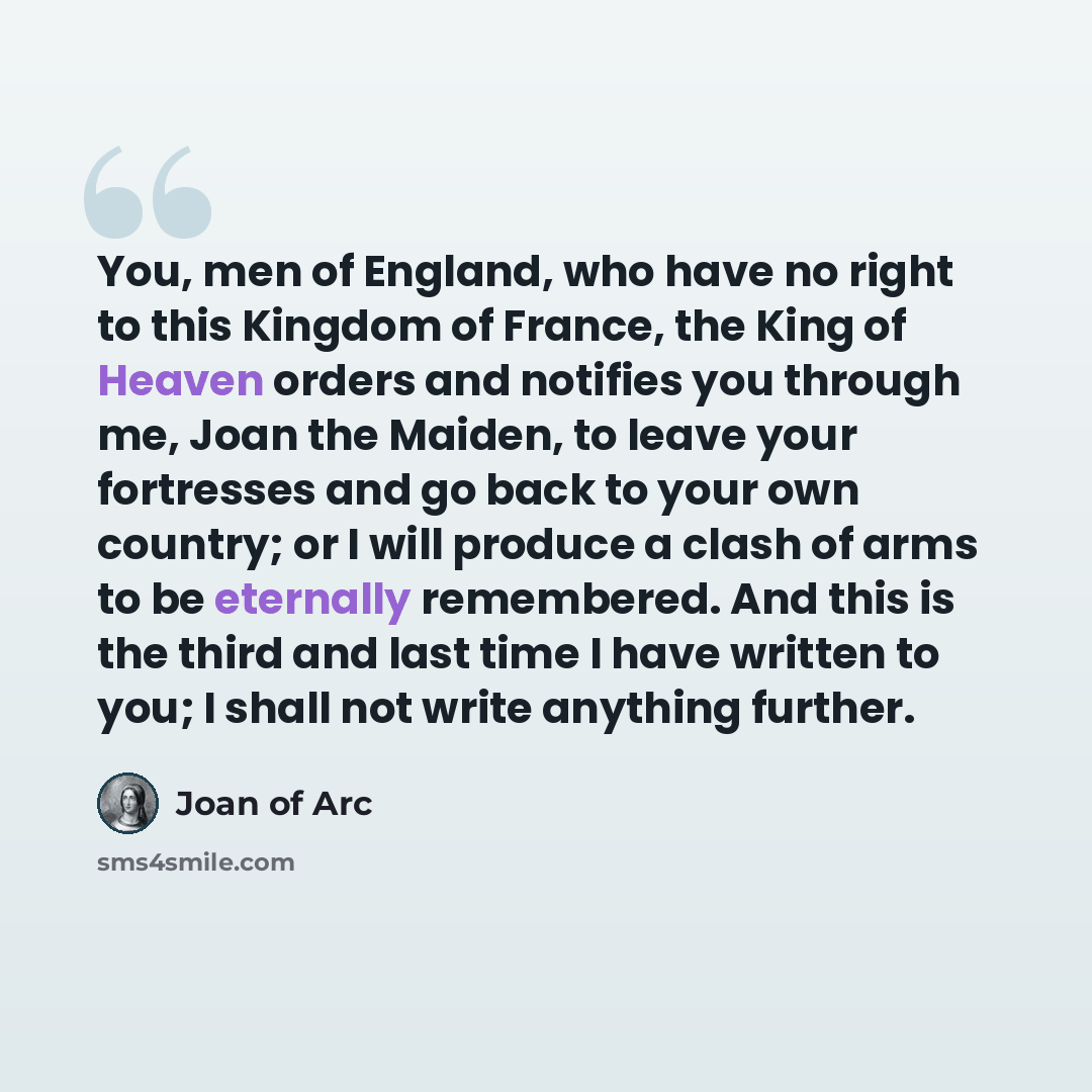 “You, men of England, who have no right to this Kingdom of France, the King of Heaven orders and notifies you through me, Joan the Maiden, to leave your fortresses and go back to your own country; or I will produce a clash of arms to be eternally remembered. And this is the third and last time I…” quote by Joan Of Arc