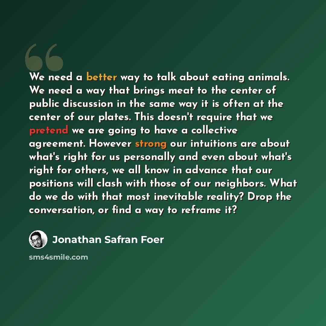 “We need a better way to talk about eating animals. We need a way that brings meat to the center of public discussion in the same way it is often at the center of our plates. This doesn't require that we pretend we are going to have a collective agreement. However strong our intuitions are about…” quote by Jonathan Safran Foer