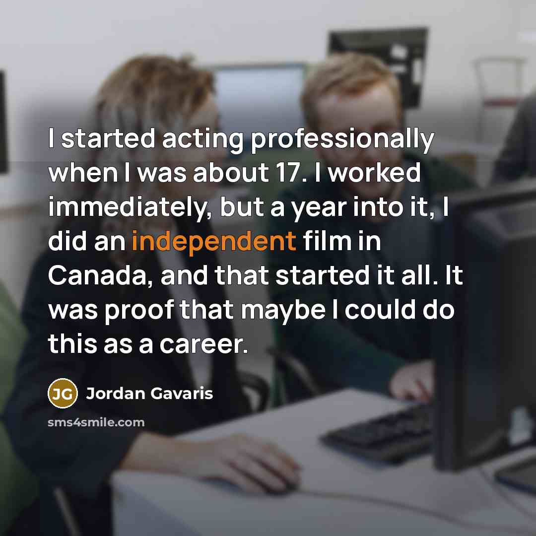 “I started acting professionally when I was about 17. I worked immediately, but a year into it, I did an independent film in Canada, and that started it all. It was proof that maybe I could do this as a career.” quote by Jordan Gavaris