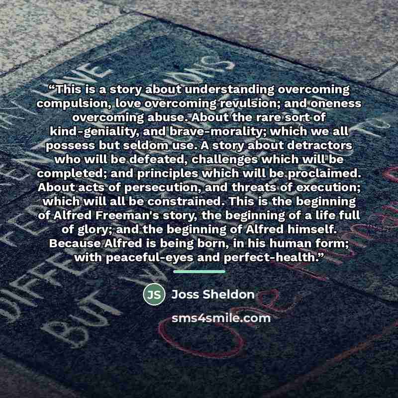“This is a story about understanding overcoming compulsion, love overcoming revulsion; and oneness overcoming abuse. About the rare sort of kind-geniality, and brave-morality; which we all possess but seldom use. A story about detractors who will be defeated, challenges which will be completed; and…” quote by Joss Sheldon