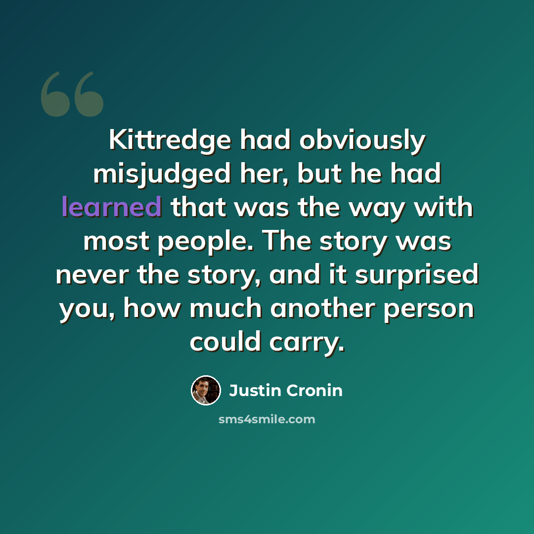 “Kittredge had obviously misjudged her, but he had learned that was the way with most people. The story was never the story, and it surprised you, how much another person could carry.” quote by Justin Cronin