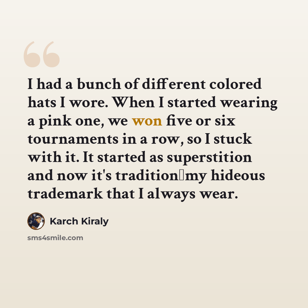 “I had a bunch of different colored hats I wore. When I started wearing a pink one, we won five or six tournaments in a row, so I stuck with it. It started as superstition and now it's traditionmy hideous trademark that I always wear.” quote by Karch Kiraly