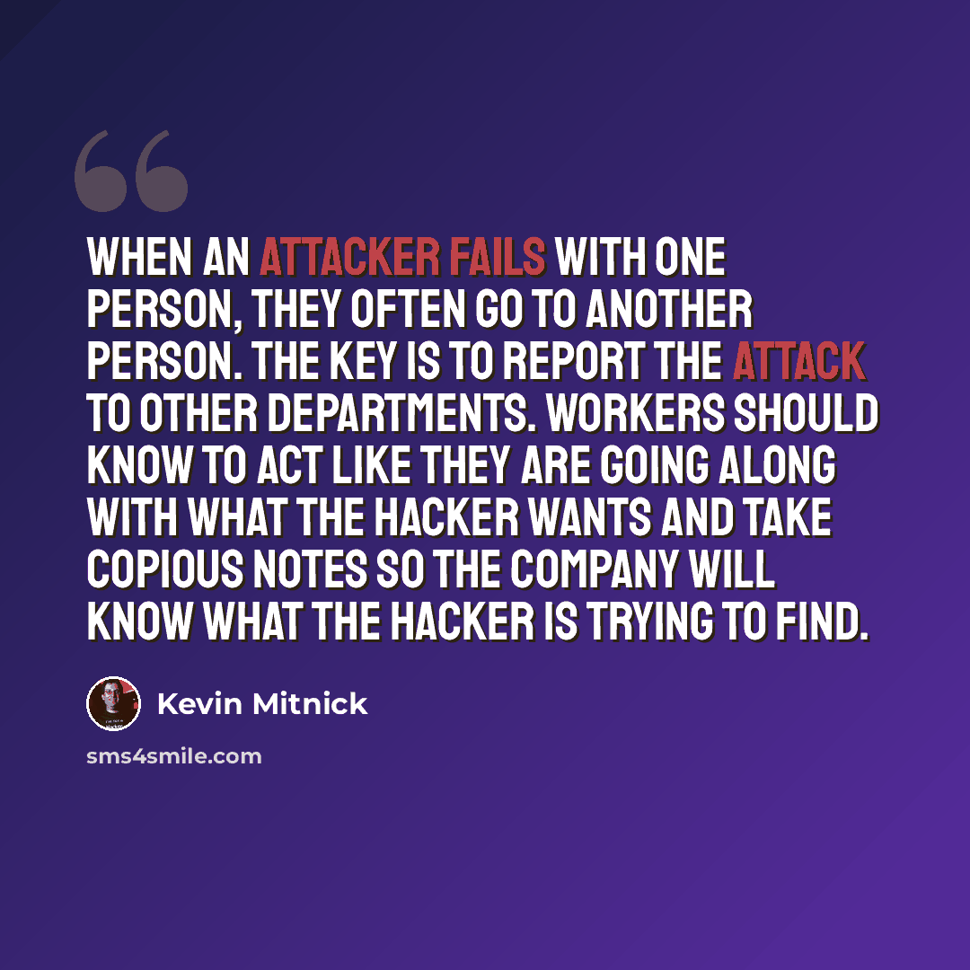 “When an attacker fails with one person, they often go to another person. The key is to report the attack to other departments. Workers should know to act like they are going along with what the hacker wants and take copious notes so the company will know what the hacker is trying to find.” quote by Kevin Mitnick