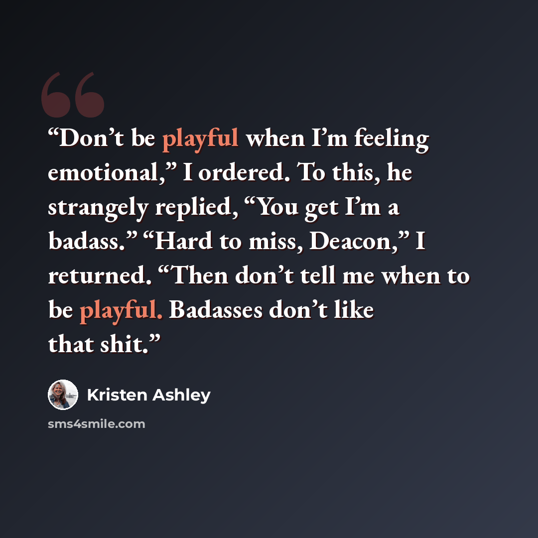 “Don’t be playful when I’m feeling emotional,” I ordered. To this, he strangely replied, “You get I’m a badass.” “Hard to miss, Deacon,” I returned. “Then don’t tell me when to be playful. Badasses don’t like that shit.” quote by Kristen Ashley