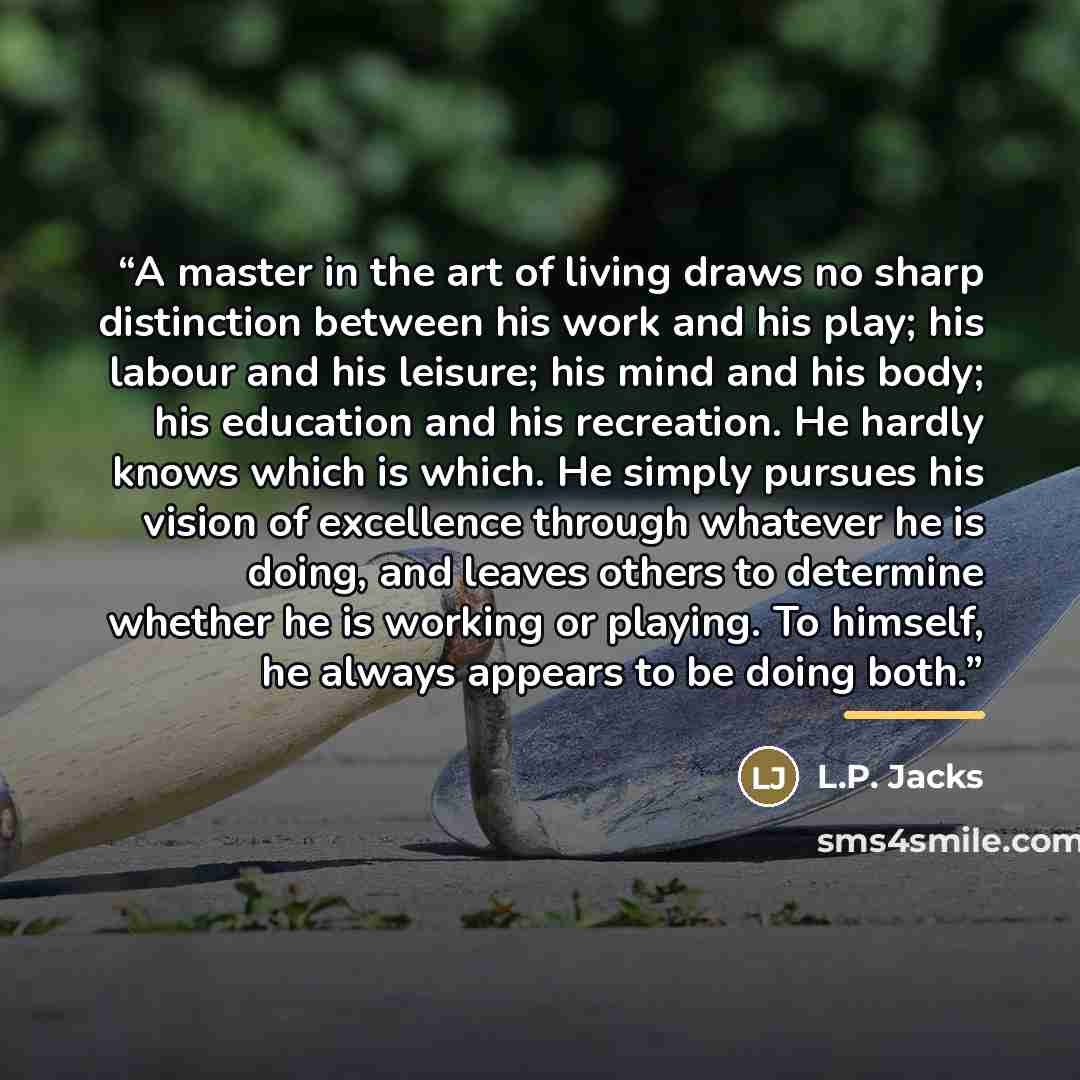 “A master in the art of living draws no sharp distinction between his work and his play; his labour and his leisure; his mind and his body; his education and his recreation. He hardly knows which is which. He simply pursues his vision of excellence through whatever he is doing, and leaves others to…” quote by L.P. Jacks