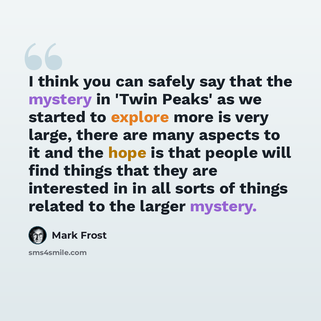 “I think you can safely say that the mystery in 'Twin Peaks' as we started to explore more is very large, there are many aspects to it and the hope is that people will find things that they are interested in in all sorts of things related to the larger mystery.” quote by Mark Frost