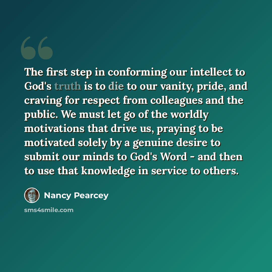 “The first step in conforming our intellect to God's truth is to die to our vanity, pride, and craving for respect from colleagues and the public. We must let go of the worldly motivations that drive us, praying to be motivated solely by a genuine desire to submit our minds to God's Word - and then…” quote by Nancy Pearcey