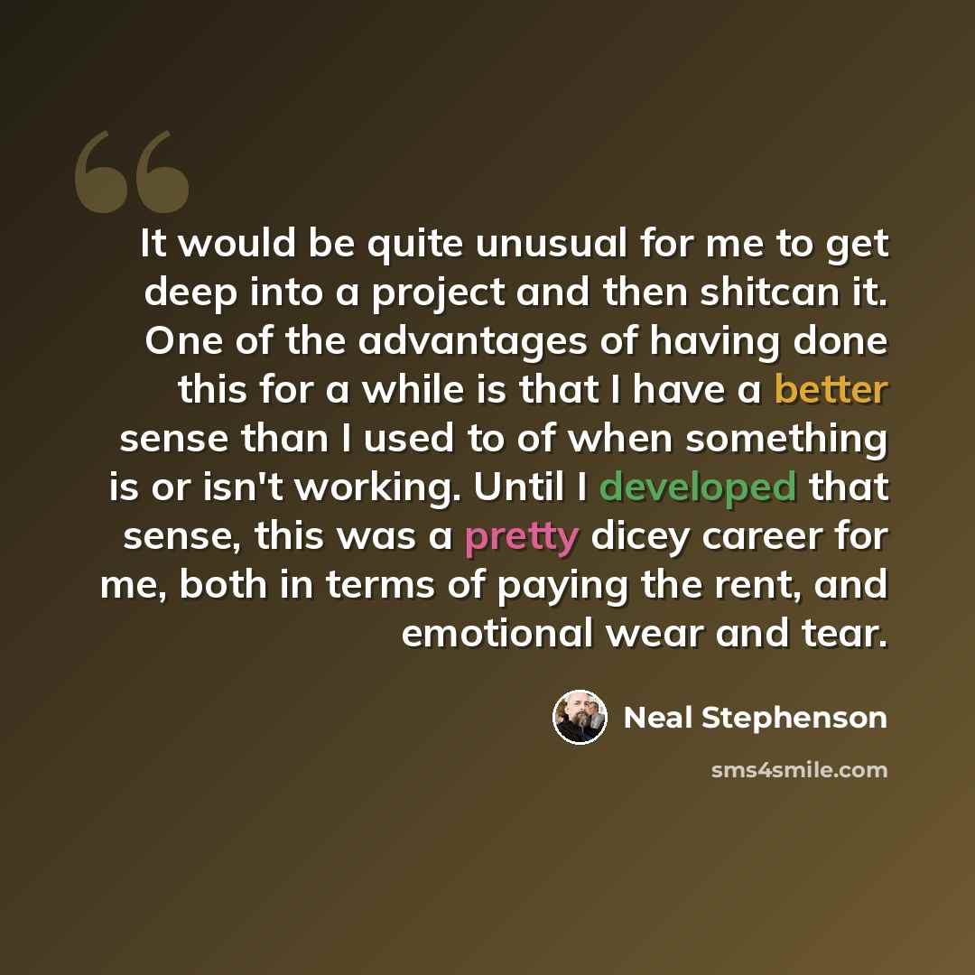 “It would be quite unusual for me to get deep into a project and then shitcan it. One of the advantages of having done this for a while is that I have a better sense than I used to of when something is or isn't working. Until I developed that sense, this was a pretty dicey career for me, both in…” quote by Neal Stephenson