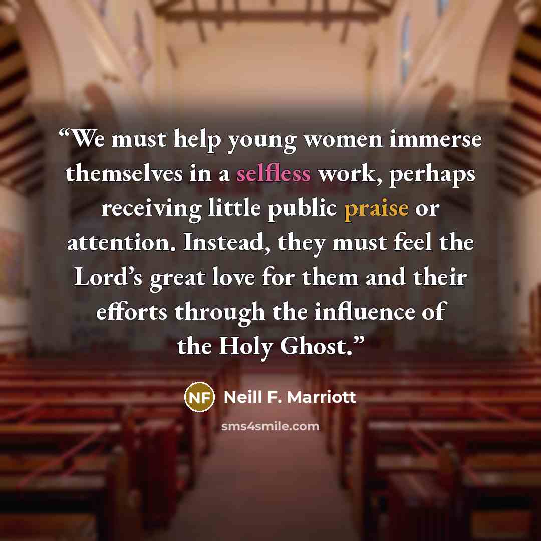 “We must help young women immerse themselves in a selfless work, perhaps receiving little public praise or attention. Instead, they must feel the Lord’s great love for them and their efforts through the influence of the Holy Ghost.” quote by Neill F. Marriott