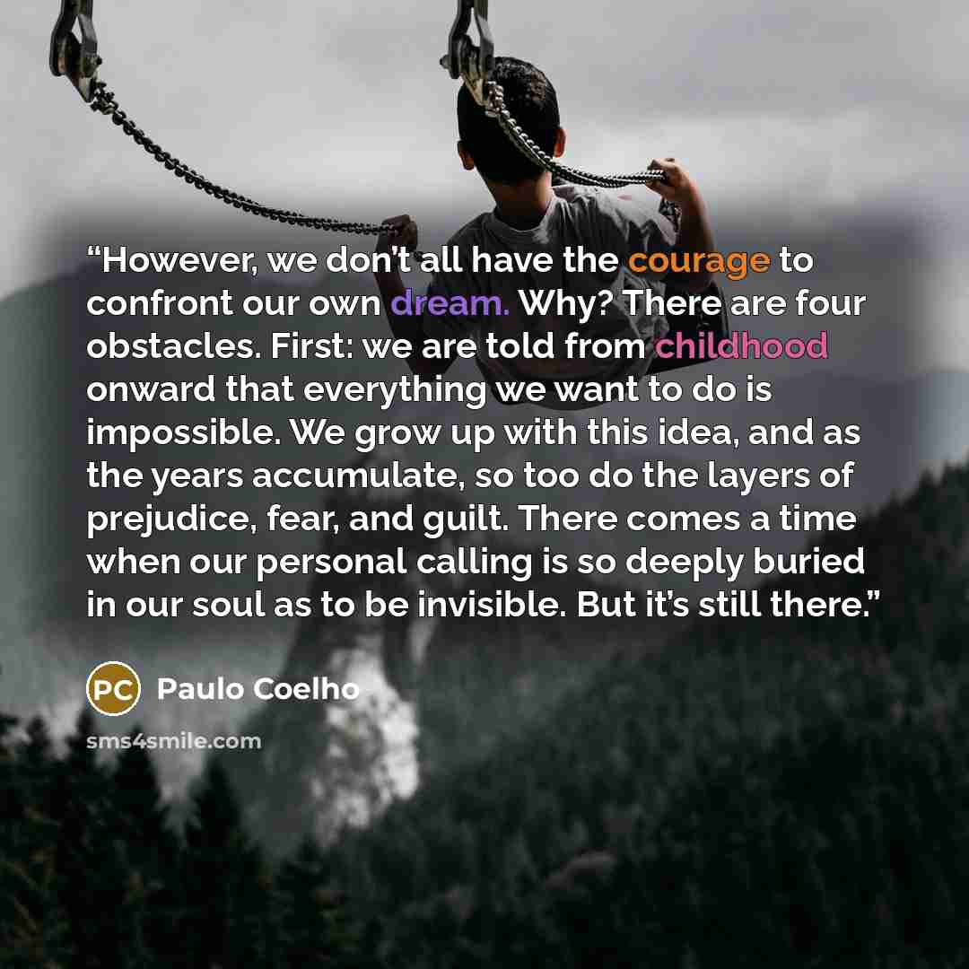 “However, we don’t all have the courage to confront our own dream. Why? There are four obstacles. First: we are told from childhood onward that everything we want to do is impossible. We grow up with this idea, and as the years accumulate, so too do the layers of prejudice, fear, and guilt. There…” quote by Paulo Coelho