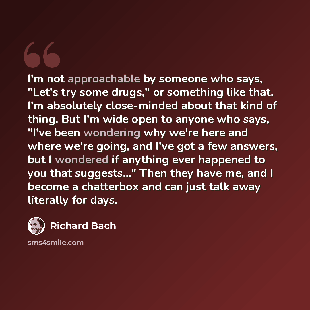 “I'm not approachable by someone who says, "Let's try some drugs," or something like that. I'm absolutely close-minded about that kind of thing. But I'm wide open to anyone who says, "I've been wondering why we're here and where we're going, and I've got a few answers, but I wondered if anything…” quote by Richard Bach