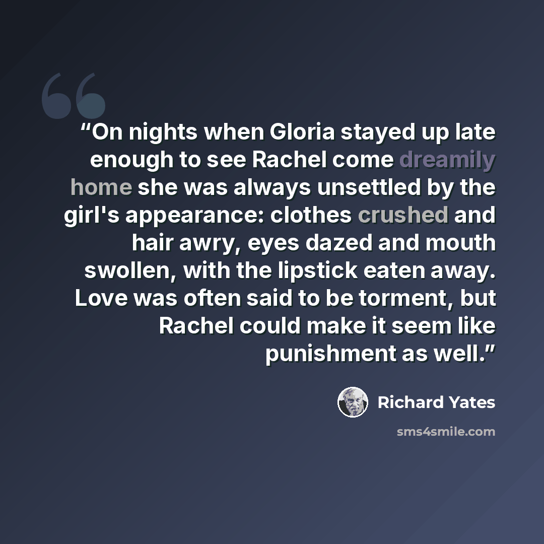 “On nights when Gloria stayed up late enough to see Rachel come dreamily home she was always unsettled by the girl's appearance: clothes crushed and hair awry, eyes dazed and mouth swollen, with the lipstick eaten away. Love was often said to be torment, but Rachel could make it seem like…” quote by Richard Yates
