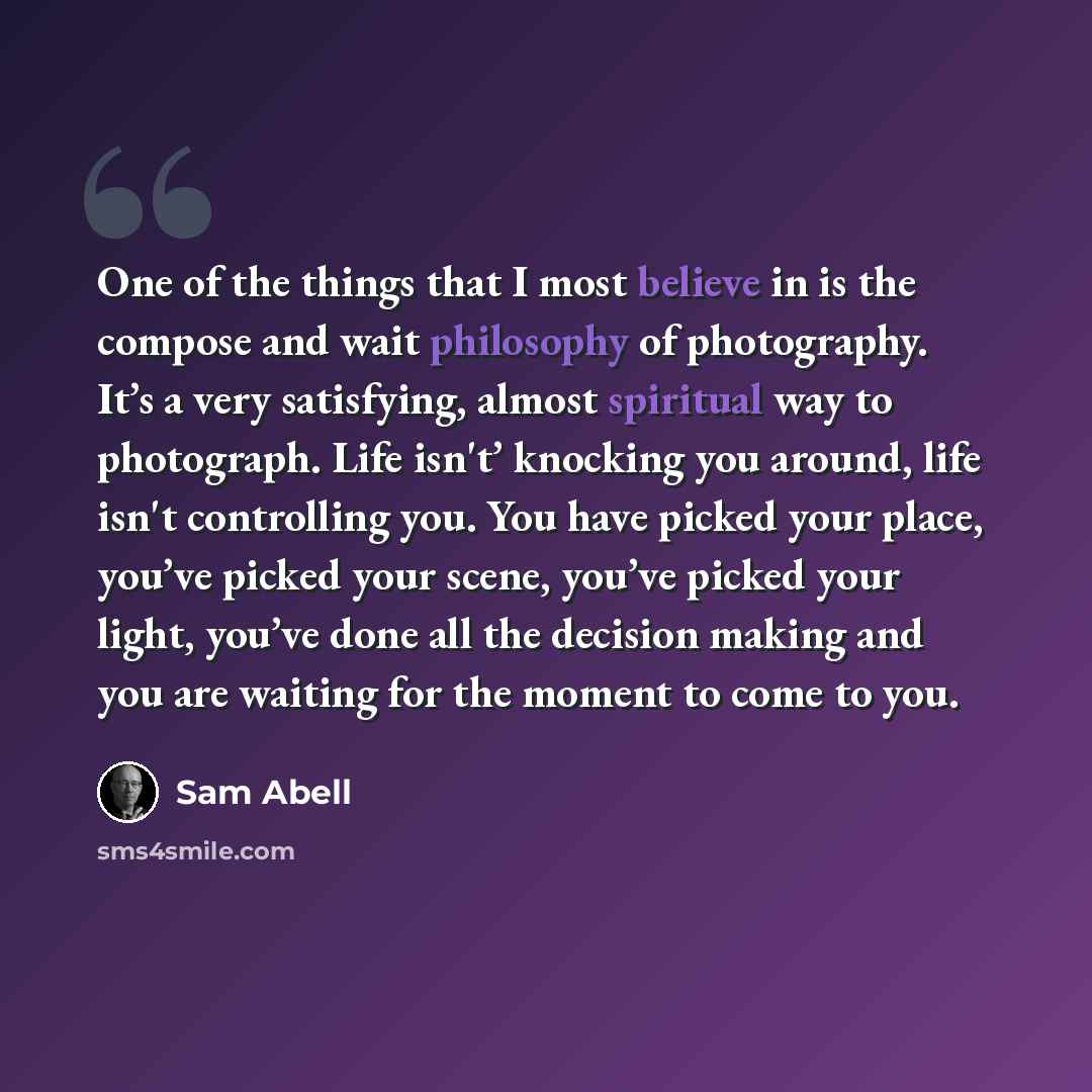 “One of the things that I most believe in is the compose and wait philosophy of photography. It’s a very satisfying, almost spiritual way to photograph. Life isn't’ knocking you around, life isn't controlling you. You have picked your place, you’ve picked your scene, you’ve picked your light…” quote by Sam Abell