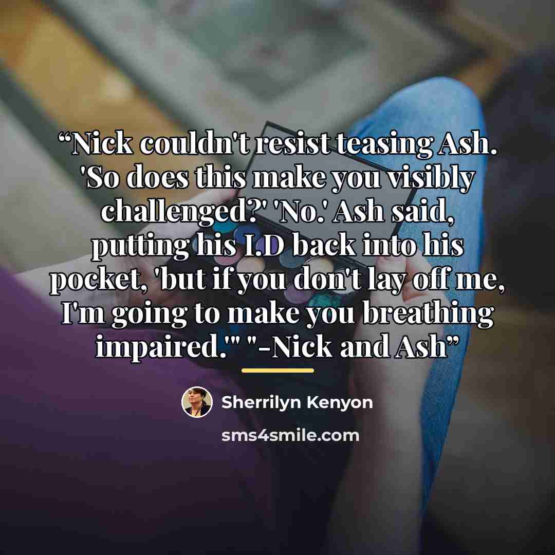 “Nick couldn't resist teasing Ash. 'So does this make you visibly challenged?' 'No.' Ash said, putting his I.D back into his pocket, 'but if you don't lay off me, I'm going to make you breathing impaired.'" "-Nick and Ash” quote by Sherrilyn Kenyon