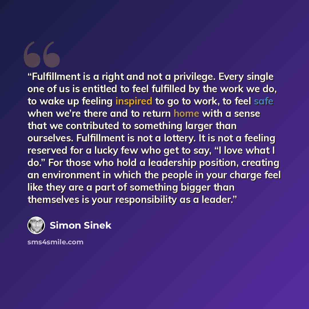 “Fulfillment is a right and not a privilege. Every single one of us is entitled to feel fulfilled by the work we do, to wake up feeling inspired to go to work, to feel safe when we’re there and to return home with a sense that we contributed to something larger than ourselves. Fulfillment is not a…” quote by Simon Sinek