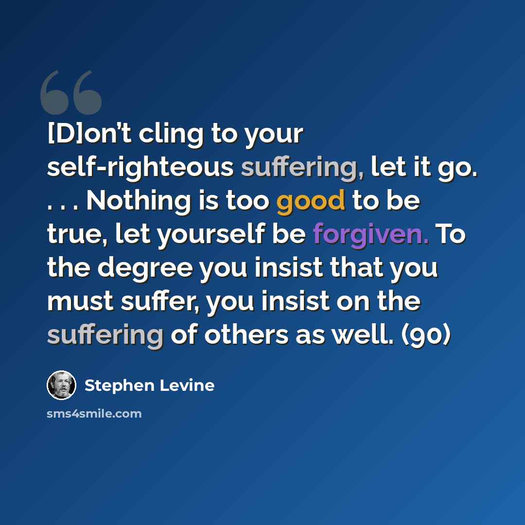 “[D]on’t cling to your self-righteous suffering, let it go. . . . Nothing is too good to be true, let yourself be forgiven. To the degree you insist that you must suffer, you insist on the suffering of others as well. (90)” quote by Stephen Levine