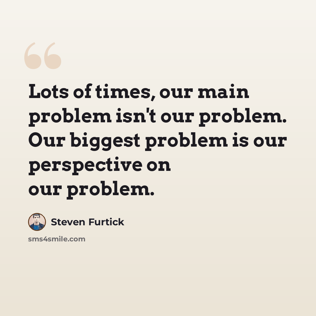 “Lots of times, our main problem isn't our problem. Our biggest problem is our perspective on our problem.” quote by Steven Furtick
