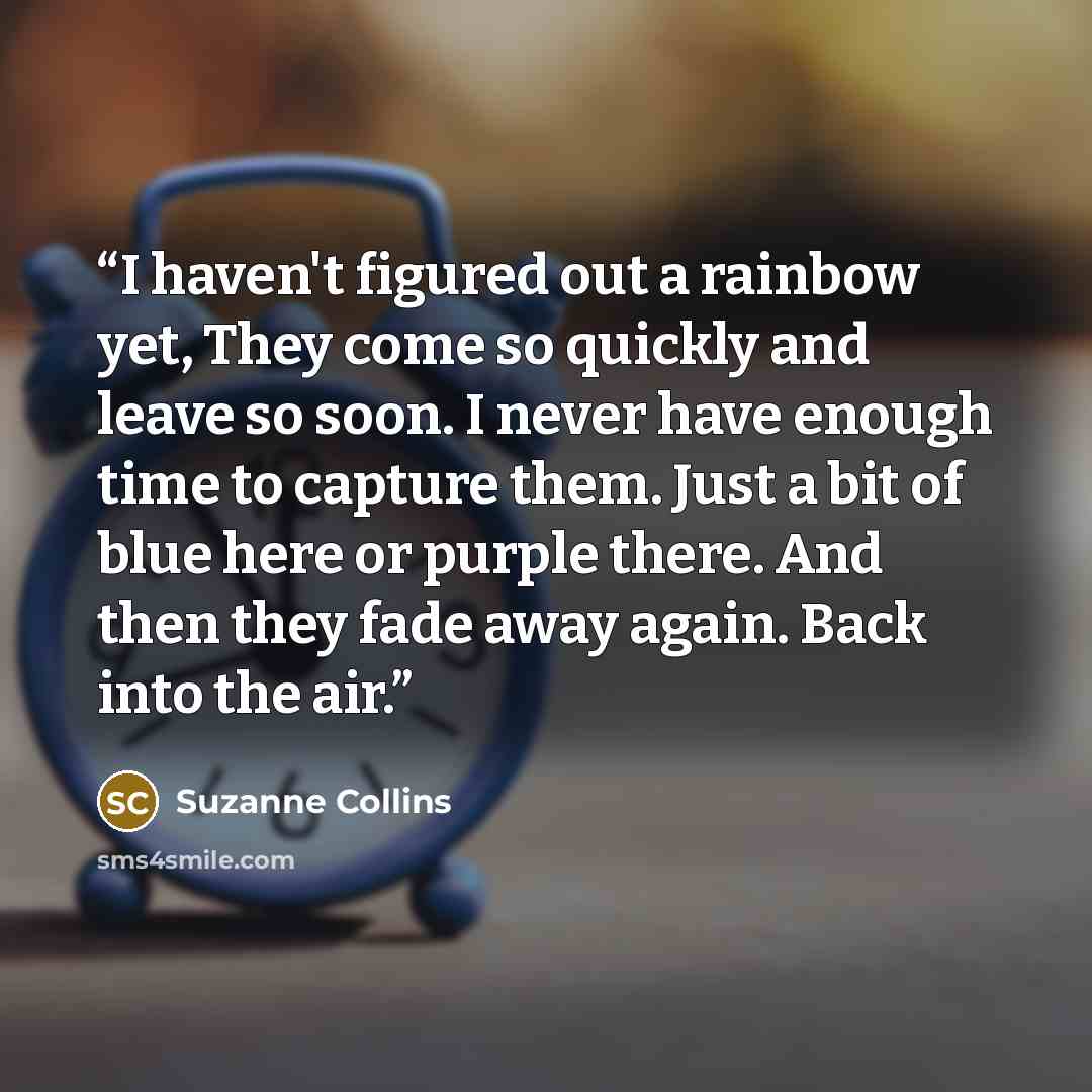 “I haven't figured out a rainbow yet, They come so quickly and leave so soon. I never have enough time to capture them. Just a bit of blue here or purple there. And then they fade away again. Back into the air.” quote by Suzanne Collins