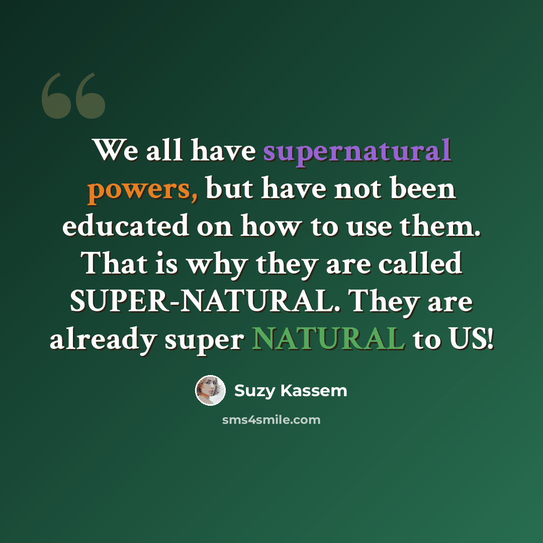“We all have supernatural powers, but have not been educated on how to use them. That is why they are called SUPER-NATURAL. They are already super NATURAL to US!” quote by Suzy Kassem
