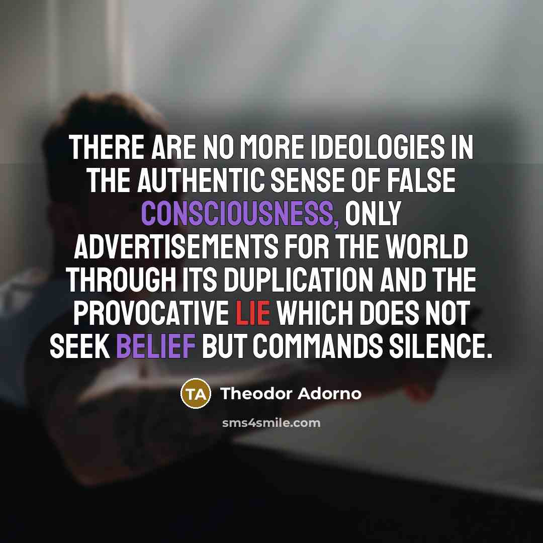 “There are no more ideologies in the authentic sense of false consciousness, only advertisements for the world through its duplication and the provocative lie which does not seek belief but commands silence.” quote by Theodor Adorno