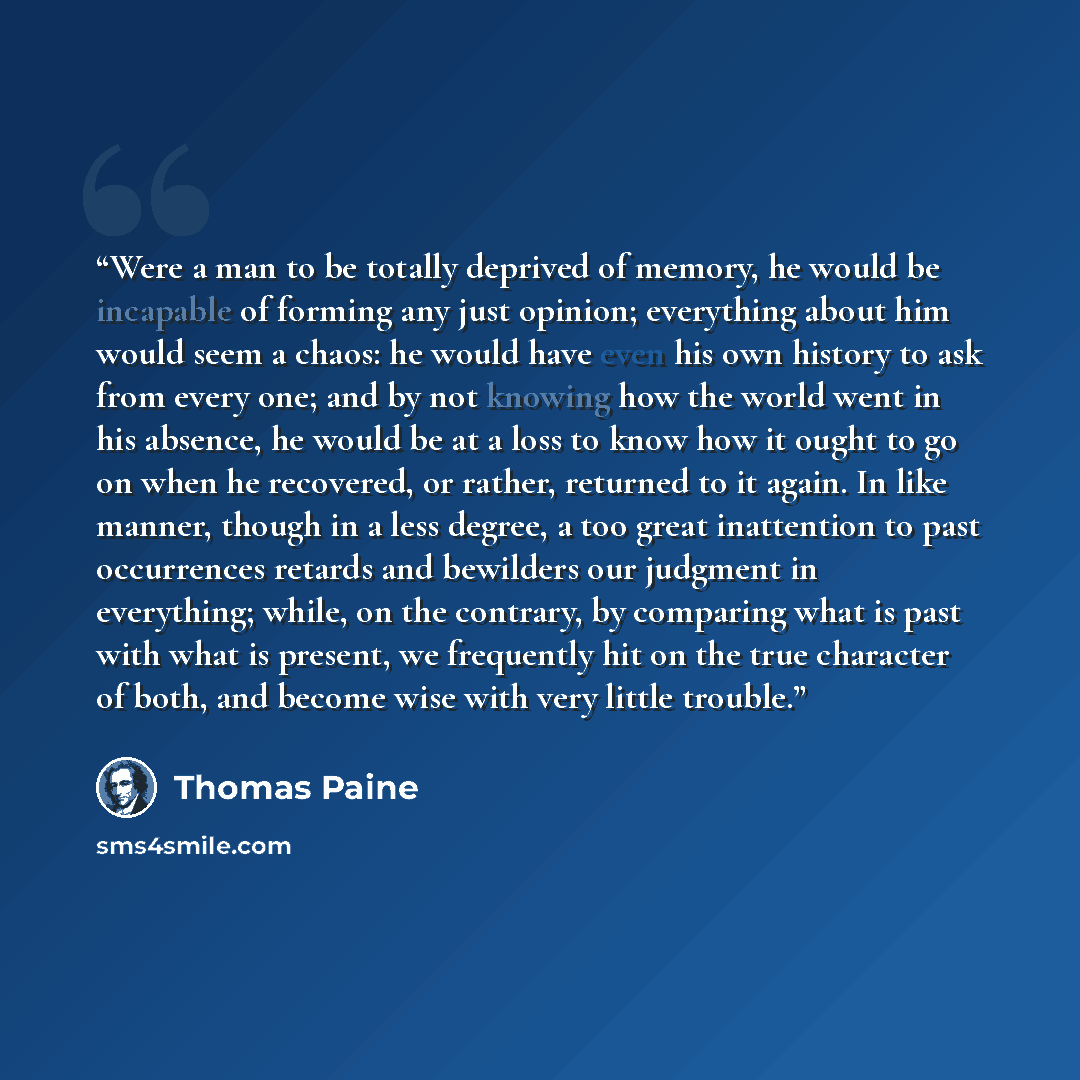 “Were a man to be totally deprived of memory, he would be incapable of forming any just opinion; everything about him would seem a chaos: he would have even his own history to ask from every one; and by not knowing how the world went in his absence, he would be at a loss to know how it ought to go…” quote by Thomas Paine