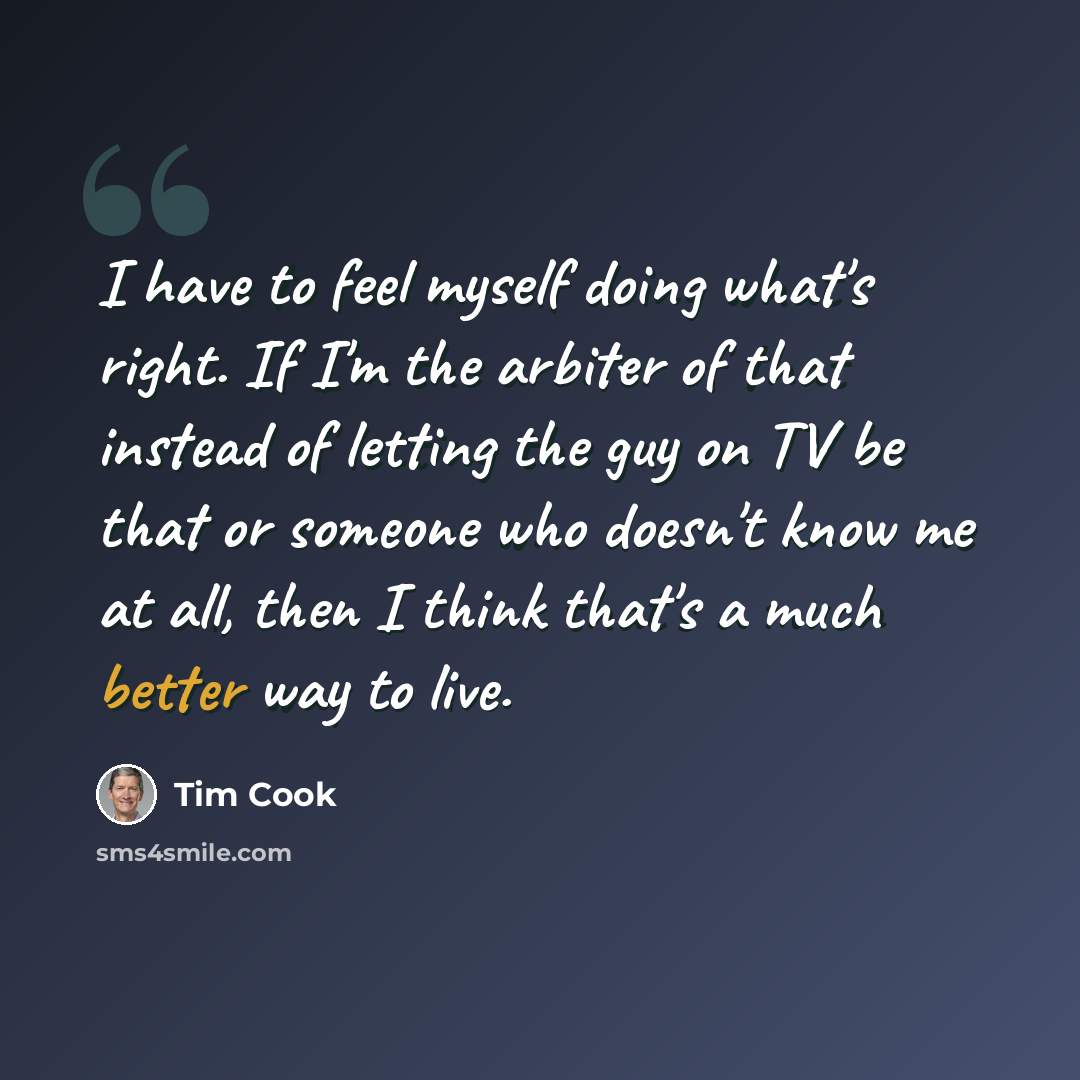 “I have to feel myself doing what's right. If I'm the arbiter of that instead of letting the guy on TV be that or someone who doesn't know me at all, then I think that's a much better way to live.” quote by Tim Cook