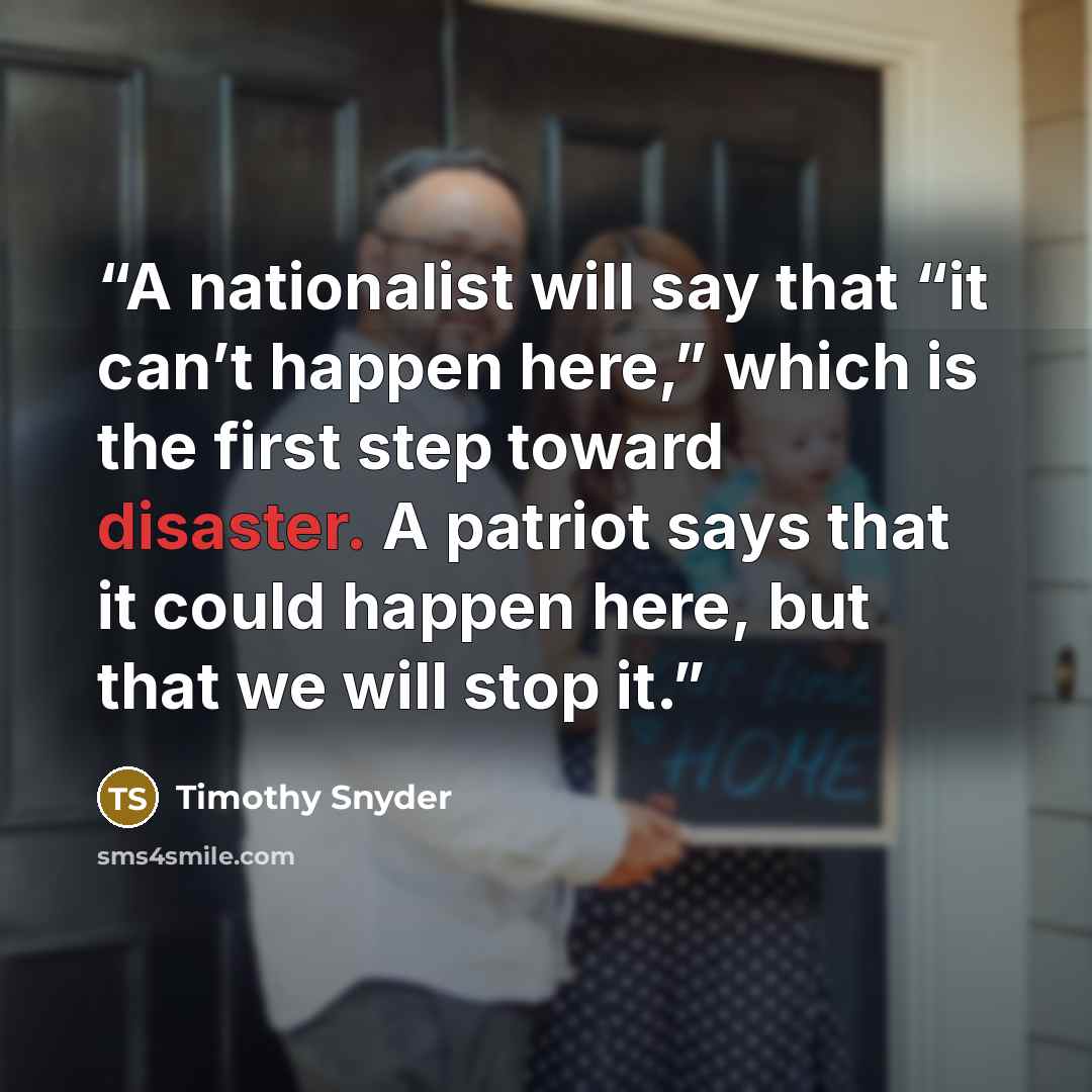 “A nationalist will say that “it can’t happen here,” which is the first step toward disaster. A patriot says that it could happen here, but that we will stop it.” quote by Timothy Snyder