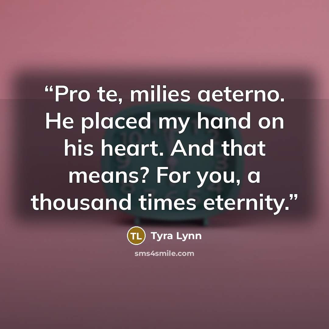 “Pro te, milies aeterno. He placed my hand on his heart. And that means? For you, a thousand times eternity.” quote by Tyra Lynn