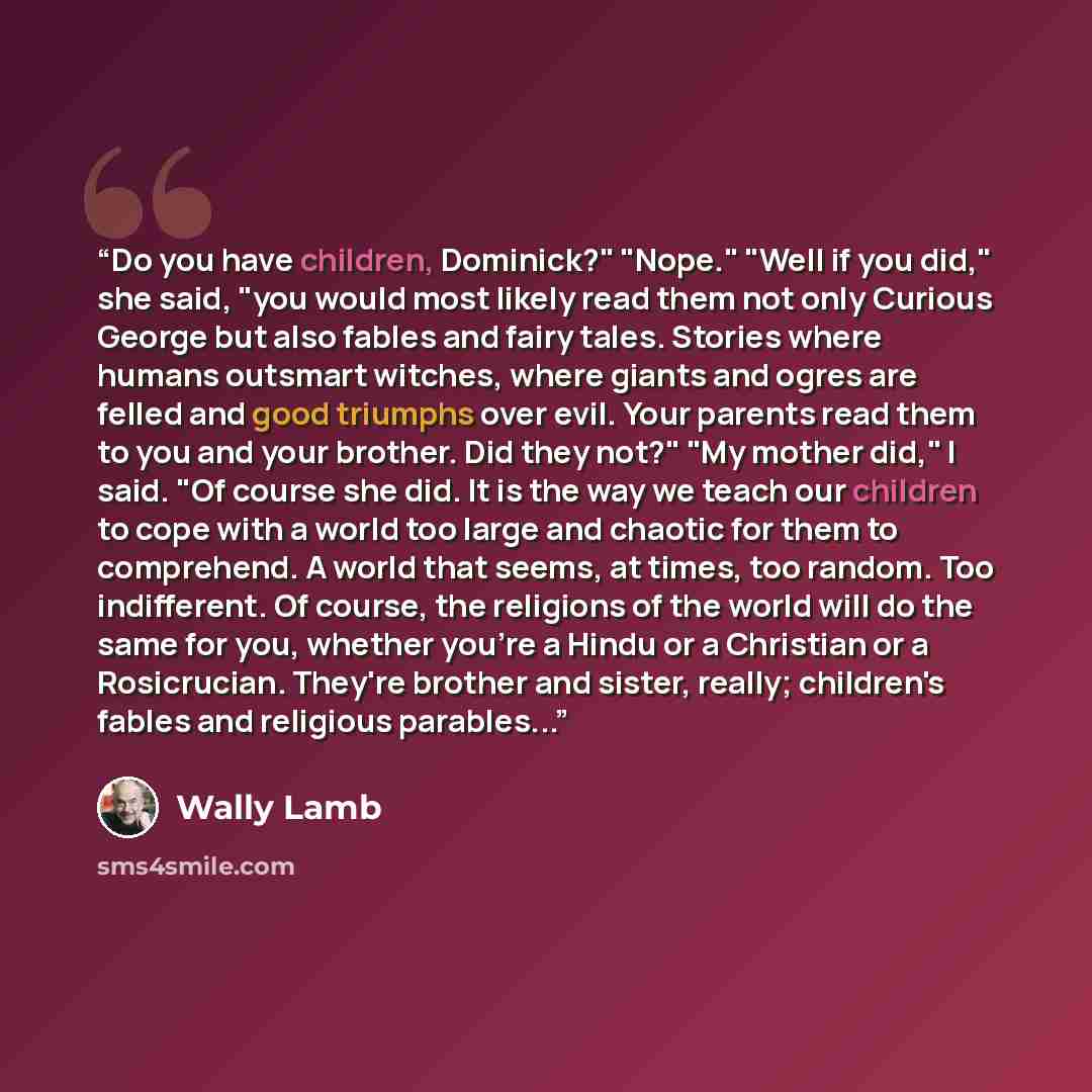 “Do you have children, Dominick?" "Nope." "Well if you did," she said, "you would most likely read them not only Curious George but also fables and fairy tales. Stories where humans outsmart witches, where giants and ogres are felled and good triumphs over evil. Your parents read them to you and…” quote by Wally Lamb