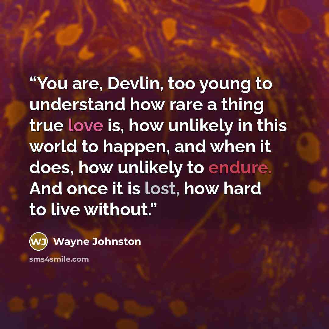 “You are, Devlin, too young to understand how rare a thing true love is, how unlikely in this world to happen, and when it does, how unlikely to endure. And once it is lost, how hard to live without.” quote by Wayne Johnston