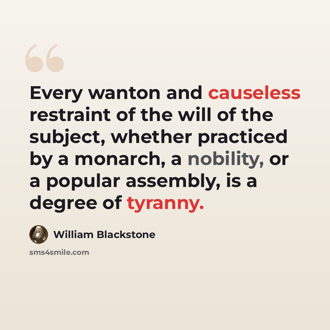 “Every wanton and causeless restraint of the will of the subject, whether practiced by a monarch, a nobility, or a popular assembly, is a degree of tyranny.” quote by William Blackstone
