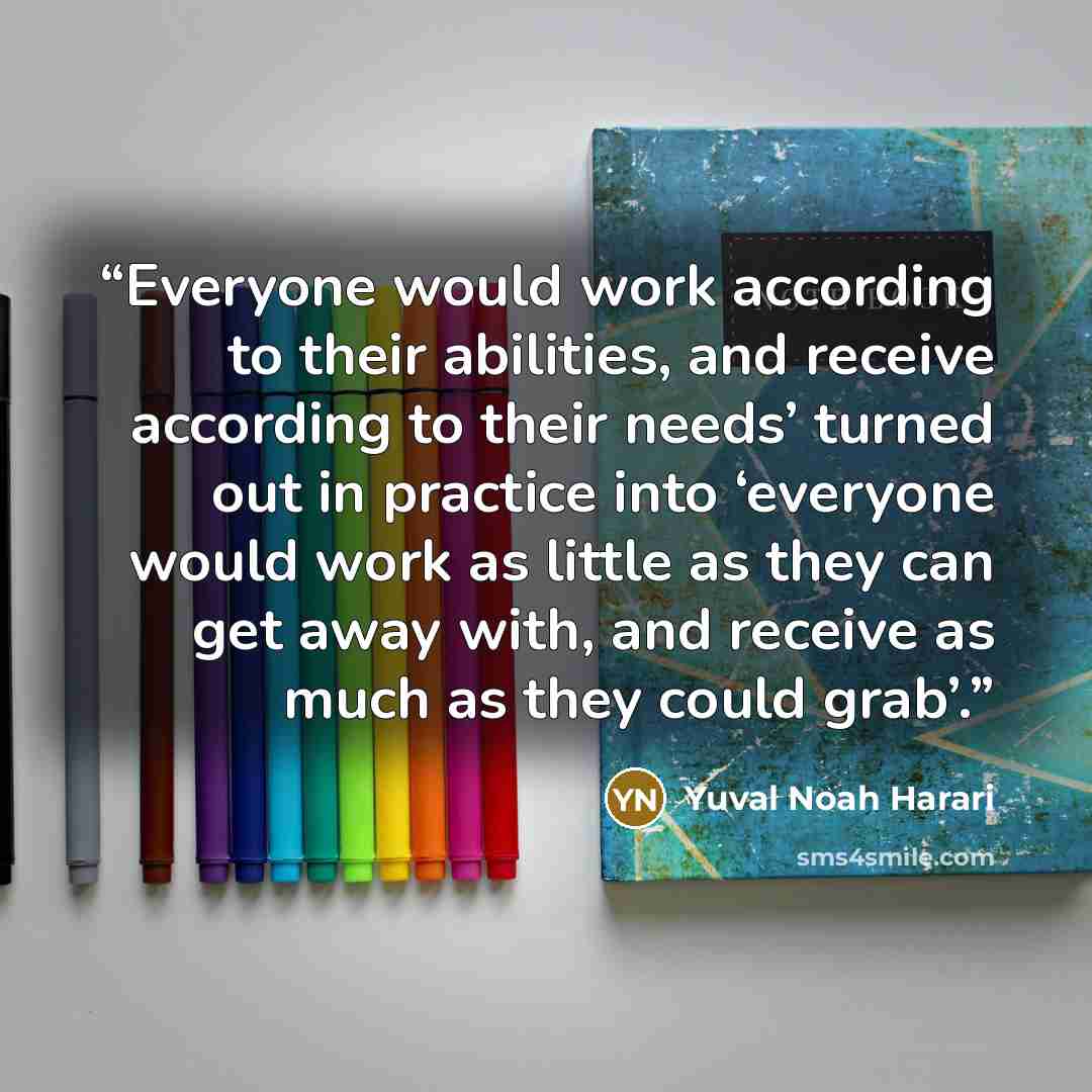 “Everyone would work according to their abilities, and receive according to their needs’ turned out in practice into ‘everyone would work as little as they can get away with, and receive as much as they could grab’.” quote by Yuval Noah Harari