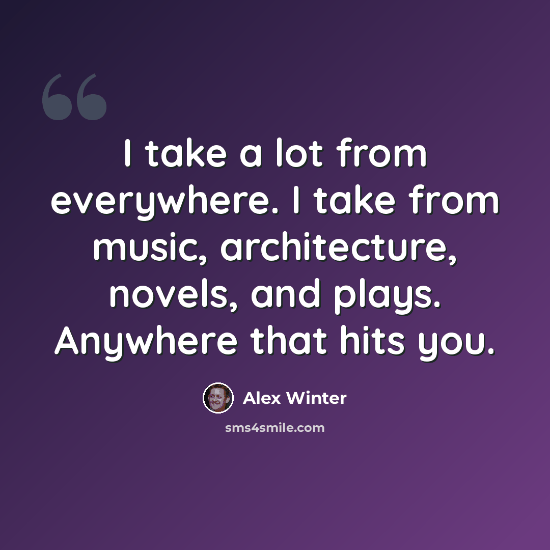 “I take a lot from everywhere. I take from music, architecture, novels, and plays. Anywhere that hits you.” quote by Alex Winter